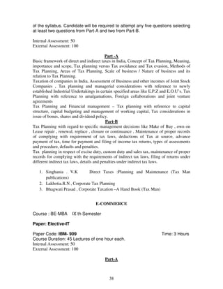 of the syllabus. Candidate will be required to attempt any five questions selecting 
at least two questions from Part-A and two from Part-B. 
38 
Internal Assessment: 50 
External Assessment: 100 
Part -A 
Basic framework of direct and indirect taxes in India, Concept of Tax Planning, Meaning, 
importance and scope, Tax planning versus Tax avoidance and Tax evasion, Methods of 
Tax Planning, Areas of Tax Planning, Scale of business / Nature of business and its 
relation to Tax Planning. 
Taxation of companies in India, Assessment of Business and other incomes of Joint Stock 
Companies , Tax planning and managerial considerations with reference to newly 
established Industrial Undertakings in certain specified areas like E.P.Z and E.O.U’s. Tax 
Planning with reference to amalgamations, Foreign collaborations and joint venture 
agreements 
Tax Planning and Financial management – Tax planning with reference to capital 
structure, capital budgeting and management of working capital, Tax considerations in 
issue of bonus, shares and dividend policy. 
Part-B 
Tax Planning with regard to specific management decisions like Make of Buy , own on 
Lease repair , renewal, replace , closure or continuance , Maintenance of proper records 
of complying with requirement of tax laws, deductions of Tax at source, advance 
payment of tax, time for payment and filing of income tax returns, types of assessments 
and procedure, defaults and penalties. 
Tax planning in respect of excise duty, custom duty and sales tax, maintenance of proper 
records for complying with the requirements of indirect tax laws, filing of returns under 
different indirect tax laws, details and penalties under indirect tax laws. 
1. Singhania . V.K Direct Taxes :Planning and Maintenance (Tax Man 
publications) 
2. Lakhotia.R.N , Corporate Tax Planning 
3. Bhagwati Prasad , Corporate Taxation –A Hand Book (Tax Man) 
E-COMMERCE 
Course : BE-MBA IX th Semester 
Paper: Elective-IT 
Paper Code: IBM- 909 Time: 3 Hours 
Course Duration: 45 Lectures of one hour each. 
Internal Assessment: 50 
External Assessment: 100 
Part-A 
 