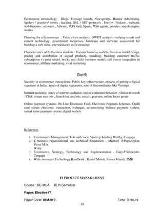 Ecommerce terminology: Blogs, Message boards, Newsgroups, Banner Advertising, 
Spiders / crawlers/ robots , hacking, SSL / SET protocols , Escrow, Podcast , webcast, 
web beacons , spyware , Adware, RSS feed, Spam , Web agents, cookies, search engine, 
worms 
Planning for a Ecommerce : Value chain analysis , SWOT analysis, studying trends and 
current technology, government incentives, hardware and software assessment for 
building a web store, intermediaries in Ecommerce 
Characteristics of E-Business markets : Various business models, Business model design, 
pricing and distribution of digital products, bundling, building customer traffic, 
subscription vs paid model, bricks and clicks business model, call centre integration in 
ecommerce, affiliate marketing, viral marketing 
Part-B 
Security in ecommerce transactions: Public key infrastructure, process of getting a digital 
signature in India , types of digital signatures, role of intermediaries like Verisign 
Internet audience: study of internet audience, online consumer behavior , Online research 
: Click stream analysis , Search log analysis, emails, pop-ups, online focus group 
Online payment systems: On-Line Electronic Cash, Electronic Payment Schemes, Credit 
card secure electronic transaction, e-cheque, accumulating balance payment system, 
stored value payment system, digital wallets 
39 
References 
1. E-commerce Management, Text and cases, Sandeep Krishna Murthy, Cengage 
2. E-business organizational and technical foundation , Michael .P.Papazoglou, 
Pieter.M.A 
Wiley 
3. Ecommerce, Strategy, Technology and Implementation , Gary.P.Schneider, 
Cengage 
4. Web commerce Technology Handbook , Daniel Minoli, Emma Minoli, TMH 
IT PROJECT MANAGEMENT 
Course : BE-MBA IX th Semester 
Paper: Elective-IT 
Paper Code: IBM-910 Time: 3 Hours 
 