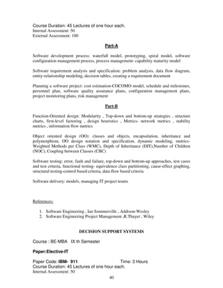 Course Duration: 45 Lectures of one hour each. 
Internal Assessment: 50 
External Assessment: 100 
Part-A 
Software development process: waterfall model, prototyping, spiral model, software 
configuration management process, process management- capability maturity model 
Software requirement analysis and specification: problem analysis, data flow diagram, 
entity-relationship modeling, decision tables, creating a requirement document 
Planning a software project: cost estimation-COCOMO model, schedule and milestones, 
personnel plan, software quality assurance plans, configuration management plans, 
project monitoring plans, risk management 
Part-B 
Function-Oriented design: Modularity , Top-down and bottom-up strategies , structure 
charts, first-level factoring , design heuristics , Metrics- network metrics , stability 
metrics , information flow metrics 
Object oriented design (OO): classes and objects, encapsulation, inheritance and 
polymorphism, OO design notation and specification, dynamic modeling, metrics- 
Weighted Methods per Class (WMC), Depth of Inheritance (DIT),Number of Children 
(NOC), Coupling between Classes (CBC) 
Software testing: error, fault and failure, top-down and bottom-up approaches, test cases 
and test criteria, functional testing- equivalence class partitioning, cause-effect graphing, 
structural testing-control based criteria, data flow based criteria 
Software delivery: models, managing IT project teams 
40 
References: 
1. Software Engineering , Ian Sommerville , Addison-Wesley 
2. Software Engineering Project Management ,R.Thayer , Wiley 
DECISION SUPPORT SYSTEMS 
Course : BE-MBA IX th Semester 
Paper:Elective-IT 
Paper Code: IBM- 911 Time: 3 Hours 
Course Duration: 45 Lectures of one hour each. 
Internal Assessment: 50 
 