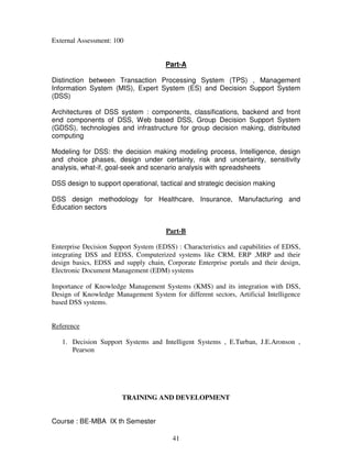 41 
External Assessment: 100 
Part-A 
Distinction between Transaction Processing System (TPS) , Management 
Information System (MIS), Expert System (ES) and Decision Support System 
(DSS) 
Architectures of DSS system : components, classifications, backend and front 
end components of DSS, Web based DSS, Group Decision Support System 
(GDSS), technologies and infrastructure for group decision making, distributed 
computing 
Modeling for DSS: the decision making modeling process, Intelligence, design 
and choice phases, design under certainty, risk and uncertainty, sensitivity 
analysis, what-if, goal-seek and scenario analysis with spreadsheets 
DSS design to support operational, tactical and strategic decision making 
DSS design methodology for Healthcare, Insurance, Manufacturing and 
Education sectors 
Part-B 
Enterprise Decision Support System (EDSS) : Characteristics and capabilities of EDSS, 
integrating DSS and EDSS, Computerized systems like CRM, ERP ,MRP and their 
design basics, EDSS and supply chain, Corporate Enterprise portals and their design, 
Electronic Document Management (EDM) systems 
Importance of Knowledge Management Systems (KMS) and its integration with DSS, 
Design of Knowledge Management System for different sectors, Artificial Intelligence 
based DSS systems. 
Reference 
1. Decision Support Systems and Intelligent Systems , E.Turban, J.E.Aronson , 
Pearson 
TRAINING AND DEVELOPMENT 
Course : BE-MBA IX th Semester 
 