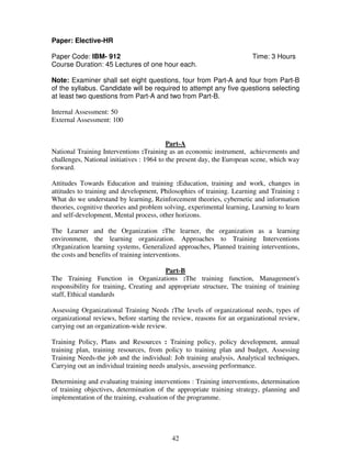 42 
Paper: Elective-HR 
Paper Code: IBM- 912 Time: 3 Hours 
Course Duration: 45 Lectures of one hour each. 
Note: Examiner shall set eight questions, four from Part-A and four from Part-B 
of the syllabus. Candidate will be required to attempt any five questions selecting 
at least two questions from Part-A and two from Part-B. 
Internal Assessment: 50 
External Assessment: 100 
Part-A 
National Training Interventions :Training as an economic instrument, achievements and 
challenges, National initiatives : 1964 to the present day, the European scene, which way 
forward. 
Attitudes Towards Education and training :Education, training and work, changes in 
attitudes to training and development, Philosophies of training. Learning and Training : 
What do we understand by learning, Reinforcement theories, cybernetic and information 
theories, cognitive theories and problem solving, experimental learning, Learning to learn 
and self-development, Mental process, other horizons. 
The Learner and the Organization :The learner, the organization as a learning 
environment, the learning organization. Approaches to Training Interventions 
:Organization learning systems, Generalized approaches, Planned training interventions, 
the costs and benefits of training interventions. 
Part-B 
The Training Function in Organizations :The training function, Management's 
responsibility for training, Creating and appropriate structure, The training of training 
staff, Ethical standards 
Assessing Organizational Training Needs :The levels of organizational needs, types of 
organizational reviews, before starting the review, reasons for an organizational review, 
carrying out an organization-wide review. 
Training Policy, Plans and Resources : Training policy, policy development, annual 
training plan, training resources, from policy to training plan and budget, Assessing 
Training Needs-the job and the individual: Job training analysis, Analytical techniques, 
Carrying out an individual training needs analysis, assessing performance. 
Determining and evaluating training interventions : Training interventions, determination 
of training objectives, determination of the appropriate training strategy, planning and 
implementation of the training, evaluation of the programme. 
 