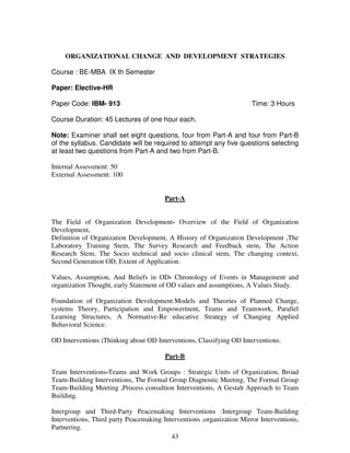 ORGANIZATIONAL CHANGE AND DEVELOPMENT STRATEGIES 
43 
Course : BE-MBA IX th Semester 
Paper: Elective-HR 
Paper Code: IBM- 913 Time: 3 Hours 
Course Duration: 45 Lectures of one hour each. 
Note: Examiner shall set eight questions, four from Part-A and four from Part-B 
of the syllabus. Candidate will be required to attempt any five questions selecting 
at least two questions from Part-A and two from Part-B. 
Internal Assessment: 50 
External Assessment: 100 
Part-A 
The Field of Organization Development- Overview of the Field of Organization 
Development, 
Definition of Organization Development, A History of Organization Development ,The 
Laboratory Training Stem, The Survey Research and Feedback stem, The Action 
Research Stem, The Socio technical and socio clinical stem, The changing context, 
Second Generation OD, Extent of Application. 
Values, Assumption, And Beliefs in OD- Chronology of Events in Management and 
organization Thought, early Statement of OD values and assumptions, A Values Study. 
Foundation of Organization Development:Models and Theories of Planned Change, 
systems Theory, Participation and Empowerment, Teams and Teamwork, Parallel 
Learning Structures, A Normative-Re educative Strategy of Changing Applied 
Behavioral Science. 
OD Interventions :Thinking about OD Interventions, Classifying OD Interventions. 
Part-B 
Team Interventions-Teams and Work Groups : Strategic Units of Organization, Broad 
Team-Building Interventions, The Formal Group Diagnostic Meeting, The Formal Group 
Team-Building Meeting ,Process consultion Interventions, A Gestalt Approach to Team 
Building. 
Intergroup and Third-Party Peacemaking Interventions :Intergroup Team-Building 
Interventions, Third party Peacemaking Interventions ,organization Mirror Interventions, 
Partnering. 
 