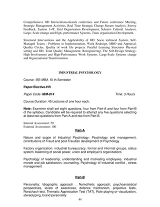 Comprehensive OD Interventions-Search conference and Future conference Meeting, 
Strategic Management Activities, Real Time Strategic Change Stream Analysis, Survey 
Feedback, System 1-4T, Grid Organization Development, Schein's Cultural Analysis, 
Large- Scale change and High- performance Systems, Trans organization Development. 
Structural Interventions and the Applicability of OD: Socio technical System, Self- 
Managed Teams : Problems in Implementation, Work Redesign, MBO and Appraisal, 
Quality Circles, Quality of work life projects. Parallel Learning Structures Physical 
setting and OD, Total Quality Management, Reengineering, The Self-Design Strategy, 
High-Involvement and High-Performance Work Systems. Large-Scale Systems change 
and Organizational Transformation 
INDUSTRIAL PSYCHOLOGY 
44 
Course : BE-MBA IX th Semester 
Paper:Elective-HR 
Paper Code: IBM-914 Time: 3 Hours 
Course Duration: 45 Lectures of one hour each. 
Note: Examiner shall set eight questions, four from Part-A and four from Part-B 
of the syllabus. Candidate will be required to attempt any five questions selecting 
at least two questions from Part-A and two from Part-B. 
Internal Assessment: 50 
External Assessment: 100 
Part-A 
Nature and scope of Industrial Psychology: Psychology and management, 
contributions of Freud and post Freudian development of Psychology 
Factory organization: industrial bureaucracy, formal and informal groups, status 
system, balancing of social power, union and employer’s organizations 
Psychology of leadership, understanding and motivating employees, industrial 
morale and job satisfaction, counseling, Psychology of industrial conflict , stress 
management 
Part-B 
Personality: Idiographic approach , Nomothetic approach, psychoanalytical 
perspectives, levels of awareness, defence mechanism, projective tests, 
Rorschach test, Thematic Appreciation Test (TAT), Role playing or visualization, 
stereotyping, brand personality 
 
