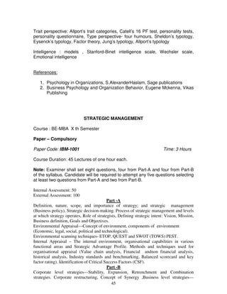 Trait perspective: Allport’s trait categories, Catell’s 16 PF test, personality tests, 
personality questionnaire, Type perspective- four humours, Sheldon’s typology, 
Eysenck’s typology, Factor theory, Jung’s typology, Allport’s typology 
Intelligence : models , Stanford-Binet intelligence scale, Wechsler scale, 
Emotional intelligence 
45 
References: 
1. Psychology in Organizations, S.AlexanderHaslam, Sage publications 
2. Business Psychology and Organization Behavior, Eugene Mckenna, Vikas 
Publishing 
STRATEGIC MANAGEMENT 
Course : BE-MBA X th Semester 
Paper – Compulsory 
Paper Code: IBM-1001 Time: 3 Hours 
Course Duration: 45 Lectures of one hour each. 
Note: Examiner shall set eight questions, four from Part-A and four from Part-B 
of the syllabus. Candidate will be required to attempt any five questions selecting 
at least two questions from Part-A and two from Part-B. 
Internal Assessment: 50 
External Assessment: 100 
Part -A 
Definition, nature, scope, and importance of strategy; and strategic management 
(Business policy), Strategic decision-making. Process of strategic management and levels 
at which strategy operates, Role of strategists, Defining strategic intent: Vision, Mission, 
Business definition, Goals and Objectives. 
Environmental Appraisal—Concept of environment, components of environment 
(Economic, legal, social, political and technological). 
Environmental scanning techniques- ETOP, QUEST and SWOT (TOWS) PEST. 
Internal Appraisal – The internal environment, organisational capabilities in various 
functional areas and Strategic Advantage Profile. Methods and techniques used for 
organisational appraisal (Value chain analysis, Financial andnon financial analysis, 
historical analysis, Industry standards and benchmarking, Balanced scorecard and key 
factor rating). Identification of Critical Success Factors (CSF). 
Part -B 
Corporate level strategies—Stability, Expansion, Retrenchment and Combination 
strategies. Corporate restructuring, Concept of Synergy ,Business level strategies— 
 