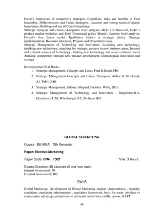 Porter’s framework of competitive strategies, Conditions, risks and benefits of Cost 
leadership, Differentiation and Focus Strategies. Location and timing tactics.Concept, 
Importance, Building and use of Core Competence. 
Strategic Analysis and choice—Corporate level analysis (BCG, GE Nine-cell, Hofer’s 
product market evolution and Shell Directional policy Matrix), Industry level analysis, 
Porters’s five forces model, Qualitative factors in strategic choice. Strategy 
implementation: Resource allocation, Projects and Procedural issues. 
Strategic Management of Technology and Innovation- Licensing new technology, 
imbibing new technology, searching for strategic partners in new business areas, Internal 
and external sources of technology , linking new technology and novel customer needs 
,building competence through new product development, technological innovation and 
strategy 
46 
Recommended Text Books 
1. Strategic Management, Concepts and Cases, Fred.R.David, PHI 
2. Strategic Management Concepts and Cases, Thompson, Arthur & Strickland, 
AJ. TMH, 2001 
3. Strategic Management, Saloner, Sheperd, Podolny. Willy, 2001 
4. Strategic Management of Technology and Innovation , Burgelman.R.A, 
Christensen.C.M, Wheelwright.S.C, McGraw Hill 
GLOBAL MARKETING 
Course : BE-MBA Xth Semester 
Paper: Elective-Marketing 
Paper Code: IBM- 1002 Time: 3 Hours 
Course Duration: 45 Lectures of one hour each. 
Internal Assessment: 50 
External Assessment: 100 
Part-A 
Global Marketing: Development of Global Marketing ,market characteristics , Industry 
conditions, marketing infrastructure , regulatory framework, basis for trade- absolute vs 
comparative advantage, protectionism and trade restrictions, tariffs, quotas, GATT 
 