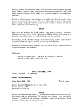 Selecting markets: list of selection criteria, market index for country selection, grouping 
global markets, consumer market, business market and government market, categorizing 
global marketing mindsets, global market entry strategies- exporting, local production, 
ownership 
Pricing for global markets: transportation cost, tariffs, taxes, local production costs, 
channel costs, market and environmental factors affecting price, determining transfer 
prices, dealing with parallel imports or gray markets, sources of finance- commercial 
banks, government sponsored financing 
Part-B 
Developing new products for global markets : three strategic choices – extension, 
adaptation, invention, role of foreign subsidiaries in R&D, acquisitions as a route to new 
products, joint venture route to new products, concept test, test marketing 
Developing a global distribution strategy : distribution density, channel length, channel 
alignment , distribution logistics, locating and selecting channel partners 
Planning and controlling global marketing: selecting control metrics, resolving conflicts 
between headquarters and subsidiaries 
47 
References: 
1. Global Marketing Strategies , J.P.Jeannet , H.D.Hennessey , Biztantra 
2. Global Marketing,, Johny .K.Johansson, TMH 
CONSUMER BEHAVIOR 
Course : BE-MBA X th Semester 
Paper: Elective-Marketing 
Paper Code: IBM- 1003 Time: 3 Hours 
Course Duration: 45 Lectures of one hour each. 
Internal Assessment: 50 
External Assessment: 100 
Part-A 
Current trends in Consumer Behavior (CB), Consumer empowerment through the web, 
Information bank for understanding CB, consumer need arousal , need recognition, 
consumer Psychological set, consumer information search and processing, Brand 
evaluation, Purchase and post purchase behavior 
 