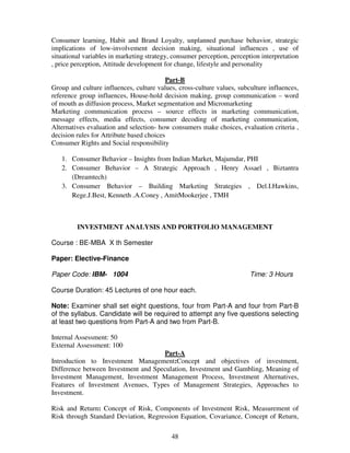 Consumer learning, Habit and Brand Loyalty, unplanned purchase behavior, strategic 
implications of low-involvement decision making, situational influences , use of 
situational variables in marketing strategy, consumer perception, perception interpretation 
, price perception, Attitude development for change, lifestyle and personality 
Part-B 
Group and culture influences, culture values, cross-culture values, subculture influences, 
reference group influences, House-hold decision making, group communication – word 
of mouth as diffusion process, Market segmentation and Micromarketing 
Marketing communication process – source effects in marketing communication, 
message effects, media effects, consumer decoding of marketing communication, 
Alternatives evaluation and selection- how consumers make choices, evaluation criteria , 
decision rules for Attribute based choices 
Consumer Rights and Social responsibility 
1. Consumer Behavior – Insights from Indian Market, Majumdar, PHI 
2. Consumer Behavior – A Strategic Approach , Henry Assael , Biztantra 
48 
(Dreamtech) 
3. Consumer Behavior – Building Marketing Strategies , Del.I.Hawkins, 
Rege.J.Best, Kenneth .A.Coney , AmitMookerjee , TMH 
INVESTMENT ANALYSIS AND PORTFOLIO MANAGEMENT 
Course : BE-MBA X th Semester 
Paper: Elective-Finance 
Paper Code: IBM- 1004 Time: 3 Hours 
Course Duration: 45 Lectures of one hour each. 
Note: Examiner shall set eight questions, four from Part-A and four from Part-B 
of the syllabus. Candidate will be required to attempt any five questions selecting 
at least two questions from Part-A and two from Part-B. 
Internal Assessment: 50 
External Assessment: 100 
Part-A 
Introduction to Investment Management:Concept and objectives of investment, 
Difference between Investment and Speculation, Investment and Gambling, Meaning of 
Investment Management, Investment Management Process, Investment Alternatives, 
Features of Investment Avenues, Types of Management Strategies, Approaches to 
Investment. 
Risk and Return: Concept of Risk, Components of Investment Risk, Measurement of 
Risk through Standard Deviation, Regression Equation, Covariance, Concept of Return, 
 
