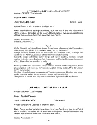 INTERNATIONAL FINANCIAL MANAGEMENT 
50 
Course : BE-MBA X th Semester 
Paper:Elective-Finance 
Paper Code: IBM- 1005 Time: 3 Hours 
Course Duration: 45 Lectures of one hour each. 
Note: Examiner shall set eight questions, four from Part-A and four from Part-B 
of the syllabus. Candidate will be required to attempt any five questions selecting 
at least two questions from Part-A and two from Part-B. 
Internal Assessment: 50 
External Assessment: 100 
Part-A 
Global Financial markets and interest rates: domestic and offshore markets, Euromarkets, 
Interest rates in the global money markets, money market instruments 
Foreign exchange market: types of transactions and settlement dates, exchange rate 
quotations and Arbitrage, exchange rate determination and forecasting 
Forwards, Swaps and Interest parity: Swaps and deposit markets, interbank forward 
dealing, option forwards, Exchange Rate Agreements and Foreign Exchange Agreements 
(FXA), Forward currency markets in India 
Part-B 
Currency and Interest rate futures: futures contracts, markets and trading process, future 
prices expected spot prices and forward prices, option pricing models, Over the Counter 
(OTC) market prices 
Hedging , Speculation and Management of Transaction exposure: Hedging with money 
market, currency options, currency futures, internal hedging strategies 
Management of Interest Rate Exposure: Forward Rate Agreements (FRAs), Interest 
STRATEGIC FINANCIAL MANAGEMENT 
Course : BE-MBA X th Semester 
Paper: Elective-Finance 
Paper Code: IBM- 1006 Time: 3 Hours 
Course Duration: 45 Lectures of one hour each. 
Note: Examiner shall set eight questions, four from Part-A and four from Part-B 
of the syllabus. Candidate will be required to attempt any five questions selecting 
at least two questions from Part-A and two from Part-B. 
Internal Assessment: 50 
 