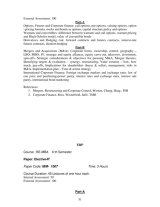 51 
External Assessment: 100 
Part-A 
Options, Futures and Corporate finance: call options, put options, valuing options, option 
–pricing formula, stocks and bonds as options, capital structure policy and options 
Warrants and convertibles: difference between warrants and call options, warrant pricing 
and Black-Scholes model, value of convertible bonds 
Derivatives and Hedging risk: forward contracts and futures contracts, interest-rate 
futures contracts, duration hedging 
Part-B 
Mergers and Acquisitions (M&A): Corporate forms, ownership, control, geography – 
LBO, MBO, JV, strategic and equity alliances, equity carve-out, takeovers, divestment, 
spin-offs, Strategic considerations & objectives for pursuing M&A, Merger theories, 
Identifying targets & evaluation – synergy, restructuring, Value creation – how, how 
much, pay-offs, Implications for shareholders (buyer & seller), management, risks in 
M&A, Implementation plan – Time & action strategy 
International Corporate Finance: Foreign exchange markets and exchange rates, law of 
one price and purchasing-power parity, interest rates and exchange rates, interest rate 
parity, international bond marketing 
References: 
1. Mergers, Restructuring and Corporate Control, Weston, Chung, Hoag , PHI 
2. Corporate Finance, Ross, Westerfield, Jaffe, TMH 
ERP 
Course : BE-MBA X th Semester 
Paper: Elective-IT 
Paper Code: IBM- 1007 Time: 3 Hours 
Course Duration: 45 Lectures of one hour each. 
Internal Assessment: 50 
External Assessment: 100 
Part-A 
 