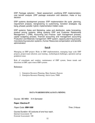ERP Package selection : Need assessment ,Justifying ERP implementation, 
cost benefit analysis ,ERP package evaluation and selection, make or buy 
decision 
ERP systems development process: ERP implementation life cycle ,planning, 
requirement analysis, reengineering vs customizing, transition strategies- big 
bang, phased, parallel ,hybrid, implementation-hidden costs 
ERP systems: Sales and Marketing- sales and distribution, sales forecasting, 
product pricing systems, billing systems ERP and Customer Relationship 
Management ( CRM), Accounting and Finance- cash management process, 
capital budgeting process, financial accounting and management accounting 
Production and Materials management- MRP system, capacity planning process, 
manufacturing execution systems ,Human Resources-compensation and benefits 
administration 
Part-B 
Managing an ERP project: Risks in ERP implementation, managing large scale ERP 
projects, project team selection ,user training , technological challenges, operation and up 
gradation issues 
Role of consultants and vendors: maintenance of ERP system, future trends and 
directions in ERP, open source ERP systems 
52 
References 
1. Enterprise Resource Planning, Mary Sumner, Pearson 
2. Enterprise Resource Planning, Alexis Leon, TMH 
DATA WAREHOUSING & DATA MINING 
Course : BE-MBA X th Semester 
Paper: Elective-IT 
Paper Code: IBM-1008 Time: 3 Hours 
Course Duration: 45 Lectures of one hour each. 
Internal Assessment: 50 
External Assessment: 100 
 