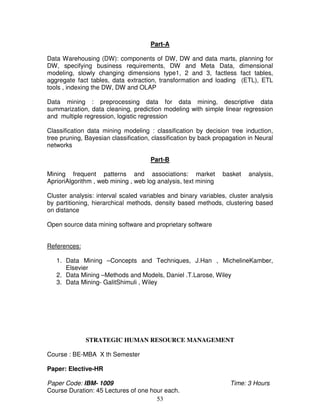Part-A 
Data Warehousing (DW): components of DW, DW and data marts, planning for 
DW, specifying business requirements, DW and Meta Data, dimensional 
modeling, slowly changing dimensions type1, 2 and 3, factless fact tables, 
aggregate fact tables, data extraction, transformation and loading (ETL), ETL 
tools , indexing the DW, DW and OLAP 
Data mining : preprocessing data for data mining, descriptive data 
summarization, data cleaning, prediction modeling with simple linear regression 
and multiple regression, logistic regression 
Classification data mining modeling : classification by decision tree induction, 
tree pruning, Bayesian classification, classification by back propagation in Neural 
networks 
Part-B 
Mining frequent patterns and associations: market basket analysis, 
AprioriAlgorithm , web mining , web log analysis, text mining 
Cluster analysis: interval scaled variables and binary variables, cluster analysis 
by partitioning, hierarchical methods, density based methods, clustering based 
on distance 
Open source data mining software and proprietary software 
53 
References: 
1. Data Mining –Concepts and Techniques, J.Han , MichelineKamber, 
Elsevier 
2. Data Mining –Methods and Models, Daniel .T.Larose, Wiley 
3. Data Mining- GalitShimuli , Wiley 
STRATEGIC HUMAN RESOURCE MANAGEMENT 
Course : BE-MBA X th Semester 
Paper: Elective-HR 
Paper Code: IBM- 1009 Time: 3 Hours 
Course Duration: 45 Lectures of one hour each. 
 