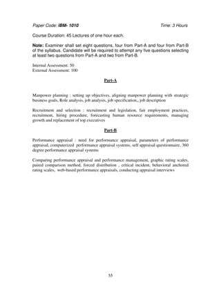 Paper Code: IBM- 1010 Time: 3 Hours 
Course Duration: 45 Lectures of one hour each. 
Note: Examiner shall set eight questions, four from Part-A and four from Part-B 
of the syllabus. Candidate will be required to attempt any five questions selecting 
at least two questions from Part-A and two from Part-B. 
55 
Internal Assessment: 50 
External Assessment: 100 
Part-A 
Manpower planning : setting up objectives, aligning manpower planning with strategic 
business goals, Role analysis, job analysis, job specification,, job description 
Recruitment and selection : recruitment and legislation, fair employment practices, 
recruitment, hiring procedure, forecasting human resource requirements, managing 
growth and replacement of top executives 
Part-B 
Performance appraisal : need for performance appraisal, parameters of performance 
appraisal, computerized performance appraisal systems, self appraisal questionnaire, 360 
degree performance appraisal systems 
Comparing performance appraisal and performance management, graphic rating scales, 
paired comparison method, forced distribution , critical incident, behavioral anchored 
rating scales, web-based performance appraisals, conducting appraisal interviews 
