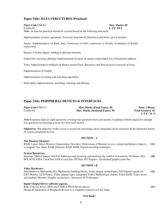 Paper Title: DATA STRUCTURES (Practical) 
9 
Paper Code:CSE361 
Credits:02 
Max. Marks: 50 
L T P 0 0 3 
Note: At least ten practical should be covered based on the following directions: 
Implementation of array operations: Traversal, Insertion & Deletion at and from a given location 
Stacks: Implementation of Push, Pop; Conversion of Infix expression to Postfix, Evaluation of Postfix 
expressions. 
Queues: Circular Queue: Adding & deleting elements. 
Linked list: inserting, deleting, implementation of stacks & queues using linked lists; Polynomial addition. 
Trees: Implementation of Binary & Binary Search Trees, Recursive and Non-recursive traversal of Trees. 
Implementation of Graphs 
Implementation of sorting and searching algorithms 
Hash tables implementation: searching, inserting and deleting 
Paper Title: PERIPHERAL DEVICES & INTERFACES 
Paper Code:CSE313 
Credits:04 
Max. Marks (Final Exam): 50 
Max. Marks (Sessional Exam): 50 
Time: 3 Hours 
Total Lectures: 45 
L T P 31 0 
Note:Examiner shall set eight questions covering four questions from each section. Candidate will be required to attempt 
five questions by selecting at least two from each section. 
Objectives: The objective of this course is to provide knowledge about integrated circuit memories & the functional details 
of various peripheral devices. 
SECTION – A 
The Memory Element: 
RAM, Linear Select Memory Organization, Decoders, Dimensions of Memory access, connecting Memory chips to 
a computer bus, Static RAM, Dynamic RAM, ROM, Digital recording techniques. 
(12) 
System Resources: 
Interrupt, DMA Channel, I/O Port Addresses and resolving and resolving the conflict of resources. I/O buses- ISA, 
PCI, SCSI, EISA, Local bus, VESA Local bus, PCI bus, PCI Express, Accelerated graphics port bus. 
(10) 
SECTION – B 
Video Hardware : 
Introduction to Multimedia Kit, Multimedia building blocks, Video display technologies, DVI Digital signals for 
CRT Monitor, LCD Panels, Video adapter types, Integrated Video/ Motherboard chipset, Video RAM, Video driver 
and multiple Monitor, Graphic accelerators, Advanced 3D Techniques. 
(12) 
Input/ Output Driver software aspects: 
Role of device driver, DOS and UNIX/ LINUX device drivers. 
Design & Integration of Peripheral devices to a computer system as a Case Study 
(11) 
Text Book: 
 