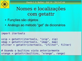 Danilo J. S. Bellini – fisl 14 – 2013-07-04Danilo J. S. Bellini – fisl 14 – 2013-07-04
Nomes e localizaçõesNomes e localizações
com getattrcom getattr
● Funções são objetos
● Análogo ao método “get” de dicionários
import itertools
xzip = getattr(itertools, "izip", zip)
xmap = getattr(itertools, "imap", map)
xfilter = getattr(itertools, "ifilter", filter)
# Usando o builtins visto anteriormente
xrange = getattr(builtins, "xrange", range)
import itertools
xzip = getattr(itertools, "izip", zip)
xmap = getattr(itertools, "imap", map)
xfilter = getattr(itertools, "ifilter", filter)
# Usando o builtins visto anteriormente
xrange = getattr(builtins, "xrange", range)
 