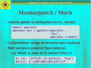 Danilo J. S. Bellini – fisl 14 – 2013-07-04Danilo J. S. Bellini – fisl 14 – 2013-07-04
Monkeypatch / MockMonkeypatch / Mock
● Usando getattr ou atribuições (no try...except)
● Compatibilizar código de terceiros sem mudá-los
● Nem sempre é possível (tipos básicos)
– e.g. Método to_bytes do int (apenas Python 3)
import operator
operator.div = getattr(operator,
"div",
operator.truediv)
import operator
operator.div = getattr(operator,
"div",
operator.truediv)
In [1]: (317215).to_bytes(5, "big")
Out[1]: b'x00x00x04xd7x1f'
In [1]: (317215).to_bytes(5, "big")
Out[1]: b'x00x00x04xd7x1f'
 