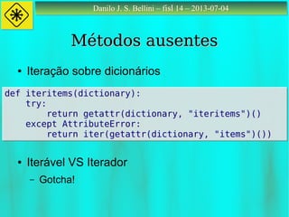 Danilo J. S. Bellini – fisl 14 – 2013-07-04Danilo J. S. Bellini – fisl 14 – 2013-07-04
Métodos ausentesMétodos ausentes
● Iteração sobre dicionários
● Iterável VS Iterador
– Gotcha!
def iteritems(dictionary):
try:
return getattr(dictionary, "iteritems")()
except AttributeError:
return iter(getattr(dictionary, "items")())
def iteritems(dictionary):
try:
return getattr(dictionary, "iteritems")()
except AttributeError:
return iter(getattr(dictionary, "items")())
 