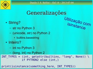 Danilo J. S. Bellini – fisl 14 – 2013-07-04Danilo J. S. Bellini – fisl 14 – 2013-07-04
GeneralizaçõesGeneralizações
● String?
– str no Python 3
– (unicode, str) no Python 2
● builtins.basestring
● Inteiro?
– int no Python 3
– (long, int) no Python 2
INT_TYPES = (int, getattr(builtins, "long", None)) 
if PYTHON2 else (int,)
print(isinstance(something_here, INT_TYPES))
INT_TYPES = (int, getattr(builtins, "long", None)) 
if PYTHON2 else (int,)
print(isinstance(something_here, INT_TYPES))
Utilização comisinstance
 