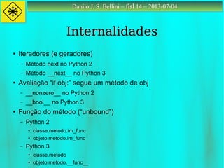 Danilo J. S. Bellini – fisl 14 – 2013-07-04Danilo J. S. Bellini – fisl 14 – 2013-07-04
InternalidadesInternalidades
● Iteradores (e geradores)
– Método next no Python 2
– Método __next__ no Python 3
● Avaliação “if obj:” segue um método de obj
– __nonzero__ no Python 2
– __bool__ no Python 3
● Função do método (“unbound”)
– Python 2
● classe.metodo.im_func
● objeto.metodo.im_func
– Python 3
● classe.metodo
● objeto.metodo.__func__
 