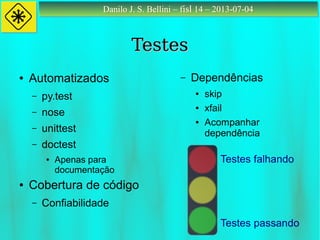 Danilo J. S. Bellini – fisl 14 – 2013-07-04Danilo J. S. Bellini – fisl 14 – 2013-07-04
TestesTestes
● Automatizados
– py.test
– nose
– unittest
– doctest
● Apenas para
documentação
● Cobertura de código
– Confiabilidade
– Dependências
● skip
● xfail
● Acompanhar
dependência
Testes passando
Testes falhando
 