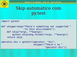 Danilo J. S. Bellini – fisl 14 – 2013-07-04Danilo J. S. Bellini – fisl 14 – 2013-07-04
Skip automático comSkip automático com
py.testpy.test
import pytest
def skipper(msg="There's something not supported "
"in this environment"):
def skip(*args, **kwargs):
pytest.skip(msg.format(*args, **kwargs))
return skip
operator.div = getattr(operator, "div",
skipper("There's no "
"operator.div"))
import pytest
def skipper(msg="There's something not supported "
"in this environment"):
def skip(*args, **kwargs):
pytest.skip(msg.format(*args, **kwargs))
return skip
operator.div = getattr(operator, "div",
skipper("There's no "
"operator.div"))
 