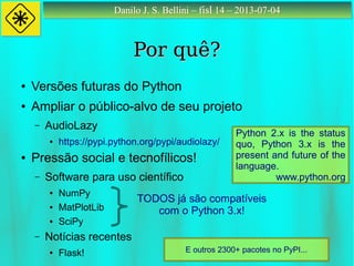 Danilo J. S. Bellini – fisl 14 – 2013-07-04Danilo J. S. Bellini – fisl 14 – 2013-07-04
Por quê?Por quê?
● Versões futuras do Python
● Ampliar o público-alvo de seu projeto
– AudioLazy
● https://pypi.python.org/pypi/audiolazy/
● Pressão social e tecnofílicos!
– Software para uso científico
● NumPy
● MatPlotLib
● SciPy
– Notícias recentes
● Flask!
TODOS já são compatíveis
com o Python 3.x!
E outros 2300+ pacotes no PyPI...
Python 2.x is the status
quo, Python 3.x is the
present and future of the
language.
www.python.org
 