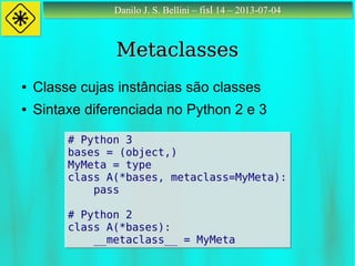 Danilo J. S. Bellini – fisl 14 – 2013-07-04Danilo J. S. Bellini – fisl 14 – 2013-07-04
MetaclassesMetaclasses
● Classe cujas instâncias são classes
● Sintaxe diferenciada no Python 2 e 3
# Python 3
bases = (object,)
MyMeta = type
class A(*bases, metaclass=MyMeta):
pass
# Python 2
class A(*bases):
__metaclass__ = MyMeta
# Python 3
bases = (object,)
MyMeta = type
class A(*bases, metaclass=MyMeta):
pass
# Python 2
class A(*bases):
__metaclass__ = MyMeta
 