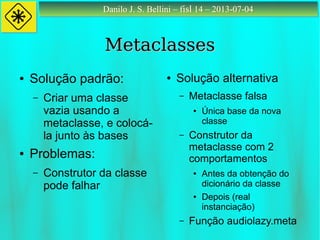 Danilo J. S. Bellini – fisl 14 – 2013-07-04Danilo J. S. Bellini – fisl 14 – 2013-07-04
MetaclassesMetaclasses
● Solução padrão:
– Criar uma classe
vazia usando a
metaclasse, e colocá-
la junto às bases
● Problemas:
– Construtor da classe
pode falhar
● Solução alternativa
– Metaclasse falsa
● Única base da nova
classe
– Construtor da
metaclasse com 2
comportamentos
● Antes da obtenção do
dicionário da classe
● Depois (real
instanciação)
– Função audiolazy.meta
 