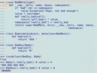 Danilo J. S. Bellini – fisl 14 – 2013-07-04Danilo J. S. Bellini – fisl 14 – 2013-07-04>>> class BadMeta(type):
... def __new__(mcls, name, bases, namespace):
... if "bad" not in namespace:
... raise Exception("Oops, not bad enough")
... value = len(name)
... def really_bad(self):
... return self.bad() * value
... namespace["really_bad"] = really_bad
... return super(BadMeta, mcls).__new__(mcls, name, bases,
... namespace)
...
>>> class Bady(meta(object, metaclass=BadMeta)):
... def bad(self):
... return "HUA "
...
>>> class BadGuy(Bady):
... def bad(self):
... return "R"
...
>>> issubclass(BadGuy, Bady)
True
>>> Bady().really_bad() # value = 4
'HUA HUA HUA HUA '
>>> BadGuy().really_bad() # value = 6
'RRRRRR'
>>> class BadMeta(type):
... def __new__(mcls, name, bases, namespace):
... if "bad" not in namespace:
... raise Exception("Oops, not bad enough")
... value = len(name)
... def really_bad(self):
... return self.bad() * value
... namespace["really_bad"] = really_bad
... return super(BadMeta, mcls).__new__(mcls, name, bases,
... namespace)
...
>>> class Bady(meta(object, metaclass=BadMeta)):
... def bad(self):
... return "HUA "
...
>>> class BadGuy(Bady):
... def bad(self):
... return "R"
...
>>> issubclass(BadGuy, Bady)
True
>>> Bady().really_bad() # value = 4
'HUA HUA HUA HUA '
>>> BadGuy().really_bad() # value = 6
'RRRRRR'
 