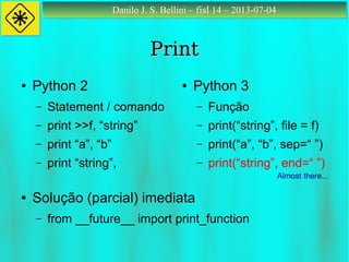 Danilo J. S. Bellini – fisl 14 – 2013-07-04Danilo J. S. Bellini – fisl 14 – 2013-07-04
PrintPrint
● Python 2
– Statement / comando
– print >>f, “string”
– print “a”, “b”
– print “string”,
● Python 3
– Função
– print(“string”, file = f)
– print(“a”, “b”, sep=“ ”)
– print(“string”, end=“ ”)
● Solução (parcial) imediata
– from __future__ import print_function
Almost there...
 