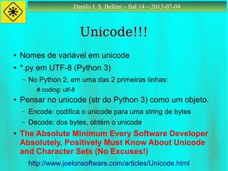 Danilo J. S. Bellini – fisl 14 – 2013-07-04Danilo J. S. Bellini – fisl 14 – 2013-07-04
Unicode!!!Unicode!!!
● Nomes de variável em unicode
● *.py em UTF-8 (Python 3)
– No Python 2, em uma das 2 primeiras linhas:
# coding: utf-8
● Pensar no unicode (str do Python 3) como um objeto.
– Encode: codifica o unicode para uma string de bytes
– Decode: dos bytes, obtém o unicode
● The Absolute Minimum Every Software Developer
Absolutely, Positively Must Know About Unicode
and Character Sets (No Excuses!)
http://www.joelonsoftware.com/articles/Unicode.html
 