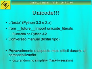 Danilo J. S. Bellini – fisl 14 – 2013-07-04Danilo J. S. Bellini – fisl 14 – 2013-07-04
Unicode!!!Unicode!!!
● u“texto” (Python 3.3 e 2.x)
● from __future__ import unicode_literals
– Funciona no Python 3.2
● Conversão manual (testar tipo)
● Provavelmente o aspecto mais difícil durante a
compatibilização
– os.urandom no simplekv (flask-kvsession)
 