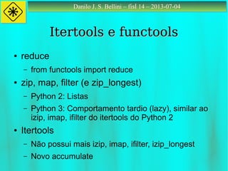 Danilo J. S. Bellini – fisl 14 – 2013-07-04Danilo J. S. Bellini – fisl 14 – 2013-07-04
Itertools e functoolsItertools e functools
● reduce
– from functools import reduce
● zip, map, filter (e zip_longest)
– Python 2: Listas
– Python 3: Comportamento tardio (lazy), similar ao
izip, imap, ifilter do itertools do Python 2
● Itertools
– Não possui mais izip, imap, ifilter, izip_longest
– Novo accumulate
 