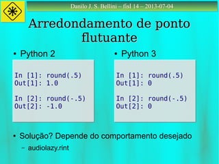 Danilo J. S. Bellini – fisl 14 – 2013-07-04Danilo J. S. Bellini – fisl 14 – 2013-07-04
Arredondamento de pontoArredondamento de ponto
flutuanteflutuante
In [1]: round(.5)
Out[1]: 1.0
In [2]: round(-.5)
Out[2]: -1.0
In [1]: round(.5)
Out[1]: 1.0
In [2]: round(-.5)
Out[2]: -1.0
● Python 2 ● Python 3
● Solução? Depende do comportamento desejado
– audiolazy.rint
In [1]: round(.5)
Out[1]: 0
In [2]: round(-.5)
Out[2]: 0
In [1]: round(.5)
Out[1]: 0
In [2]: round(-.5)
Out[2]: 0
 