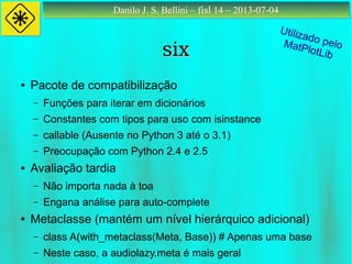 Danilo J. S. Bellini – fisl 14 – 2013-07-04Danilo J. S. Bellini – fisl 14 – 2013-07-04
sixsix
● Pacote de compatibilização
– Funções para iterar em dicionários
– Constantes com tipos para uso com isinstance
– callable (Ausente no Python 3 até o 3.1)
– Preocupação com Python 2.4 e 2.5
● Avaliação tardia
– Não importa nada à toa
– Engana análise para auto-complete
● Metaclasse (mantém um nível hierárquico adicional)
– class A(with_metaclass(Meta, Base)) # Apenas uma base
– Neste caso, a audiolazy.meta é mais geral
Utilizado peloMatPlotLib
 