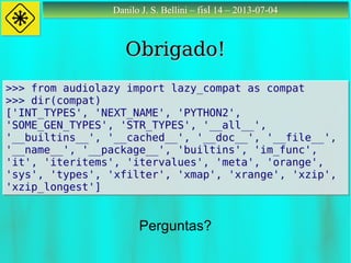 Danilo J. S. Bellini – fisl 14 – 2013-07-04Danilo J. S. Bellini – fisl 14 – 2013-07-04
Obrigado!Obrigado!
Perguntas?
>>> from audiolazy import lazy_compat as compat
>>> dir(compat)
['INT_TYPES', 'NEXT_NAME', 'PYTHON2',
'SOME_GEN_TYPES', 'STR_TYPES', '__all__',
'__builtins__', '__cached__', '__doc__', '__file__',
'__name__', '__package__', 'builtins', 'im_func',
'it', 'iteritems', 'itervalues', 'meta', 'orange',
'sys', 'types', 'xfilter', 'xmap', 'xrange', 'xzip',
'xzip_longest']
>>> from audiolazy import lazy_compat as compat
>>> dir(compat)
['INT_TYPES', 'NEXT_NAME', 'PYTHON2',
'SOME_GEN_TYPES', 'STR_TYPES', '__all__',
'__builtins__', '__cached__', '__doc__', '__file__',
'__name__', '__package__', 'builtins', 'im_func',
'it', 'iteritems', 'itervalues', 'meta', 'orange',
'sys', 'types', 'xfilter', 'xmap', 'xrange', 'xzip',
'xzip_longest']
 