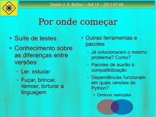 Danilo J. S. Bellini – fisl 14 – 2013-07-04Danilo J. S. Bellini – fisl 14 – 2013-07-04
Por onde começarPor onde começar
● Suíte de testes
● Conhecimento sobre
as diferenças entre
versões
– Ler, estudar
– Fuçar, brincar,
remoer, torturar a
linguagem
● Outras ferramentas e
pacotes
– Já solucionaram o mesmo
problema? Como?
– Pacotes de auxílio à
compatibilização
– Dependências funcionam
em quais versões do
Python?
● Diminuir restrições
 