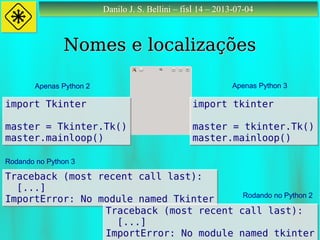 Danilo J. S. Bellini – fisl 14 – 2013-07-04Danilo J. S. Bellini – fisl 14 – 2013-07-04
Nomes e localizaçõesNomes e localizações
import Tkinter
master = Tkinter.Tk()
master.mainloop()
import Tkinter
master = Tkinter.Tk()
master.mainloop()
import tkinter
master = tkinter.Tk()
master.mainloop()
import tkinter
master = tkinter.Tk()
master.mainloop()
Apenas Python 2 Apenas Python 3
Traceback (most recent call last):
[...]
ImportError: No module named Tkinter
Traceback (most recent call last):
[...]
ImportError: No module named Tkinter
Rodando no Python 3
Rodando no Python 2
Traceback (most recent call last):
[...]
ImportError: No module named tkinter
Traceback (most recent call last):
[...]
ImportError: No module named tkinter
 