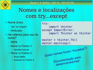 Danilo J. S. Bellini – fisl 14 – 2013-07-04Danilo J. S. Bellini – fisl 14 – 2013-07-04
Nomes e localizaçõesNomes e localizações
com try...exceptcom try...except
try:
import tkinter
except ImportError:
import Tkinter as tkinter
master = tkinter.Tk()
master.mainloop()
try:
import tkinter
except ImportError:
import Tkinter as tkinter
master = tkinter.Tk()
master.mainloop()
● Nome único
– “as” no import
– Atribuição
● Há critérios para uso do
nome?
– PEP8
– Nome no Python 3
● Versões futuras
– Nome no Python 2
● Atual hábito
● Ausente no Python 3
Quais nomes foram “trocados”?
Documentação para
desenvolvedores!
 