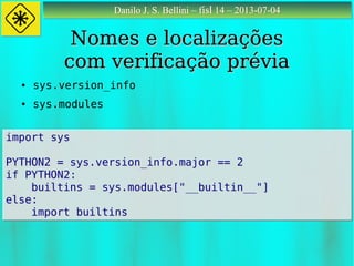 Danilo J. S. Bellini – fisl 14 – 2013-07-04Danilo J. S. Bellini – fisl 14 – 2013-07-04
Nomes e localizaçõesNomes e localizações
com verificação préviacom verificação prévia
● sys.version_info
● sys.modules
import sys
PYTHON2 = sys.version_info.major == 2
if PYTHON2:
builtins = sys.modules["__builtin__"]
else:
import builtins
import sys
PYTHON2 = sys.version_info.major == 2
if PYTHON2:
builtins = sys.modules["__builtin__"]
else:
import builtins
 