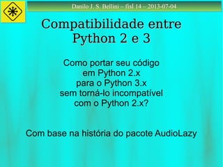 Danilo J. S. Bellini – fisl 14 – 2013-07-04Danilo J. S. Bellini – fisl 14 – 2013-07-04
Compatibilidade entreCompatibilidade entre
Python 2 e 3Python 2 e 3
Como portar seu código
em Python 2.x
para o Python 3.x
sem torná-lo incompatível
com o Python 2.x?
Com base na história do pacote AudioLazy
 