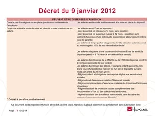 Décret du 9 janvier 2012
PEUVENT ETRE DISPENSES D'ADHESION
Dans le cas d'un régime mis en place par décision unilatérale de
Les salariés embauchés antérieurement à la mise en place du dispositif
l'employeur
Quels que soient le mode de mise en place et la date d'embauche du
Les salariés en CDD et les apprentis*:
salarié
- dont le contrat est inférieur à 12 mois, sans condition
- dont le contrat est supérieur ou égal à 12 mois, à condition qu'ils
justifient d'une couverture individuelle souscrite par ailleurs pour le même
type de garantie
Les salariés à temps partiel et apprentis dont la cotisation salariale serait
au moins égale à 10% de leur rémunération brute*
Les salariés disposant d'une couverture individuelle Frais de santé (la
dispense prend fin à l'échéance annuelle de leur contrat)

* Décret à paraître prochainement

Les salariés bénéficiaires de la CMU-C ou de l'ACS (la dispense prend fin
à l'échéanceannuelle de leur contrat)
Les salariés bénéficiant par ailleurs, y compris en tant qu'ayants-droit,
d'une couverture collective relevant de l'un des 5 dispositifs suivants
(fixés par arrêté du 26 mars 2012):
- Régime collectif et obligatoire d'entreprise éligible aux exonérations
sociales;
- Régime local d'assurance maladie d'Alsace et Moselle;
- Régime complémentaire d'assurance maladie des Industries Electriques
et gazières;
- Régime facultatif de protection sociale complémentaire des
fonctionnaires d'Etat ou des collectivités territoriales;
- régime facultatifs des travailleurs non-salariés, dans le cadre des
contrats d'assurance de groupe "Madelin"
 

Ce document est la propriété d’Humanis et ne doit pas être copié, reproduit, dupliqué totalement ou partiellement sans autorisation écrite
Page 17 l 10/02/14

 
