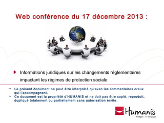 Web conférence du 17 décembre 2013 :

Informations juridiques sur les changements réglementaires
impactant les régimes de protection sociale



Le présent document ne peut être interprété qu’avec les commentaires oraux
qui l’accompagnent.
Ce document est la propriété d’HUMANIS et ne doit pas être copié, reproduit,
dupliqué totalement ou partiellement sans autorisation écrite.

 