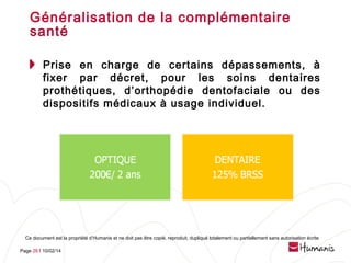 Généralisation de la complémentaire
santé
Prise en charge de certains dépassements, à
fixer par décret, pour les soins dentaires
prothétiques, d’orthopédie dentofaciale ou des
dispositifs médicaux à usage individuel.

Ce document est la propriété d’Humanis et ne doit pas être copié, reproduit, dupliqué totalement ou partiellement sans autorisation écrite
Page 28 l 10/02/14

 