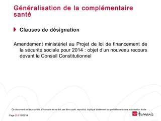 Généralisation de la complémentaire
santé
Clauses de désignation
Amendement ministériel au Projet de loi de financement de
la sécurité sociale pour 2014 : objet d’un nouveau recours
devant le Conseil Constitutionnel

Ce document est la propriété d’Humanis et ne doit pas être copié, reproduit, dupliqué totalement ou partiellement sans autorisation écrite
Page 29 l 10/02/14

 