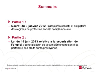 Sommaire

Partie 1 :

– Décret du 9 janvier 2012 : caractères collectif et obligatoire
des régimes de protection sociale complémentaire

Partie 2 :

– Loi du 14 juin 2013 relative à la sécurisation de

l’emploi : généralisation de la complémentaire santé et
portabilité des droits santé/prévoyance

Ce document est la propriété d’Humanis et ne doit pas être copié, reproduit, dupliqué totalement ou partiellement sans autorisation écrite
Page 3 l 10/02/14

 