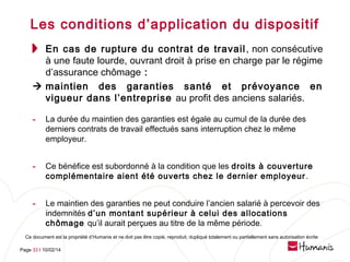 Les conditions d’application du dispositif
En cas de rupture du contrat de travail , non consécutive
à une faute lourde, ouvrant droit à prise en charge par le régime
d’assurance chômage :
 maintien des garanties santé et prévoyance en
vigueur dans l’entreprise au profit des anciens salariés.

- La durée du maintien des garanties est égale au cumul de la durée des
derniers contrats de travail effectués sans interruption chez le même
employeur.

- Ce bénéfice est subordonné à la condition que les droits à couverture
complémentaire aient été ouverts chez le dernier employeur .

- Le maintien des garanties ne peut conduire l’ancien salarié à percevoir des
indemnités d’un montant supérieur à celui des allocations
chômage qu’il aurait perçues au titre de la même période.

Ce document est la propriété d’Humanis et ne doit pas être copié, reproduit, dupliqué totalement ou partiellement sans autorisation écrite
Page 33 l 10/02/14

 