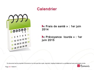 Calendrier

« Frais de santé » : 1er juin
2014
« Prévoyance  lourde » : 1er
juin 2015

Ce document est la propriété d’Humanis et ne doit pas être copié, reproduit, dupliqué totalement ou partiellement sans autorisation écrite
Page 35 l 10/02/14

 