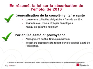En résumé, la loi sur la sécurisation de
l’emploi de 2013
G énéralisation de la complémentaire santé
- couverture collective obligatoire « frais de santé »
- financée à au moins 50% par l’employeur
- niveau de garantie minimum

Portabilité santé et prévoyance
-

Allongement de 9 à 12 mois maximum
le coût du dispositif sera réparti sur les salariés actifs de
l’entreprise.

Ce document est la propriété d’Humanis et ne doit pas être copié, reproduit, dupliqué totalement ou partiellement sans autorisation écrite
Page 36 l 10/02/14

 
