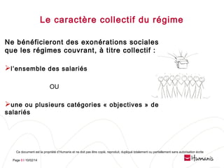 Le caractère collectif du régime
Ne bénéficieront des exonérations sociales
que les régimes couvrant, à titre collectif :

l’ensemble des salariés
OU

une ou plusieurs catégories « objectives » de
salariés

Ce document est la propriété d’Humanis et ne doit pas être copié, reproduit, dupliqué totalement ou partiellement sans autorisation écrite
Page 8 l 10/02/14

 