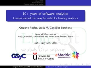About MSR
Types of analysis
Possible lessons to be learned
10+ years of software analytics
Lessons learned that may be useful for learning analytics
Gregorio Robles, Jes´us M. Gonz´alez Barahona
{grex,jgb}@gsyc.urjc.es
GSyC/LibreSoft, Universidad Rey Juan Carlos, Madrid, Spain
LASI, July 5th, 2013
Gregorio Robles, Jes´us M. Gonz´alez Barahona 10+ years of software analytics
 